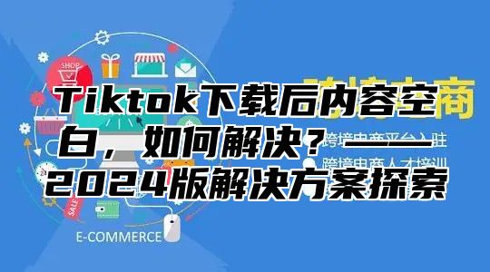 Tiktok下载后内容空白，如何解决？——2025版解决方案探索