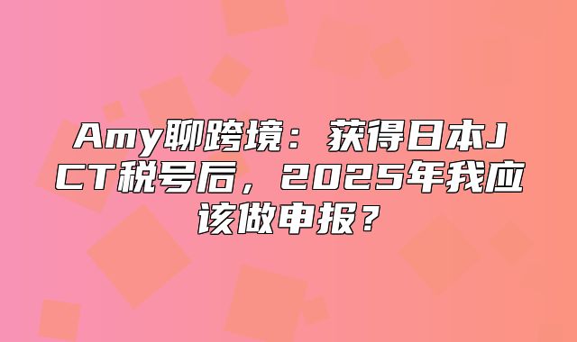 Amy聊跨境：获得日本JCT税号后，2025年我应该做申报？