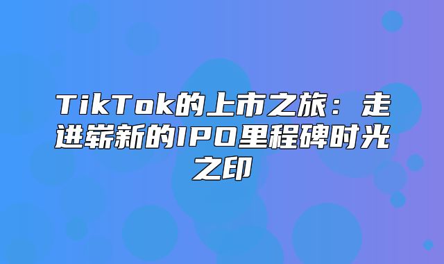TikTok的上市之旅：走进崭新的IPO里程碑时光之印