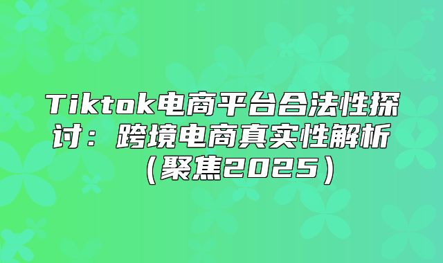 Tiktok电商平台合法性探讨：跨境电商真实性解析聚焦2025