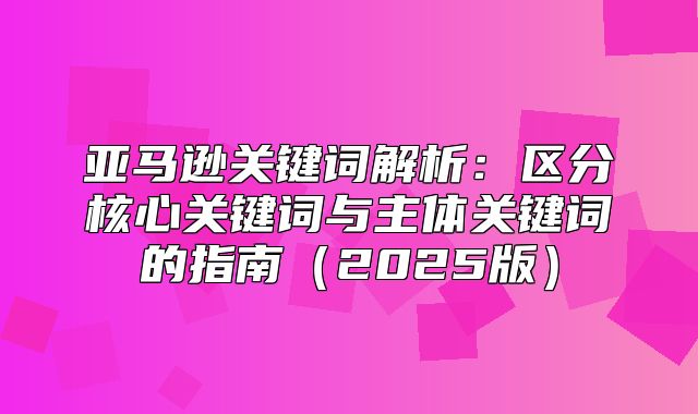 亚马逊关键词解析：区分核心关键词与主体关键词的指南2025版
