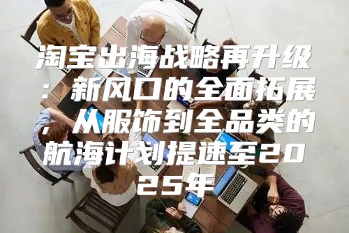 淘宝出海战略再升级：新风口的全面拓展，从服饰到全品类的航海计划提速至2025年