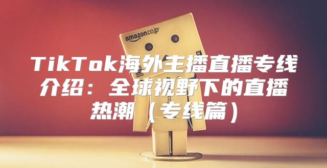 TikTok海外主播直播专线介绍：全球视野下的直播热潮专线篇
