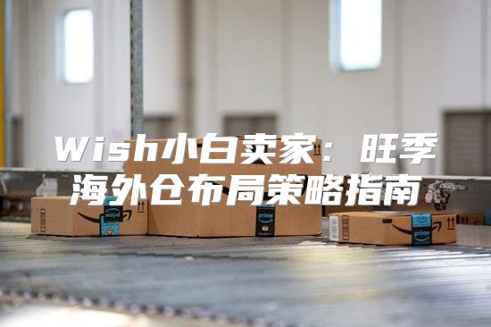 Wish小白卖家：旺季海外仓布局策略指南