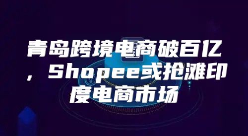 青岛跨境电商破百亿，Shopee或抢滩印度电商市场