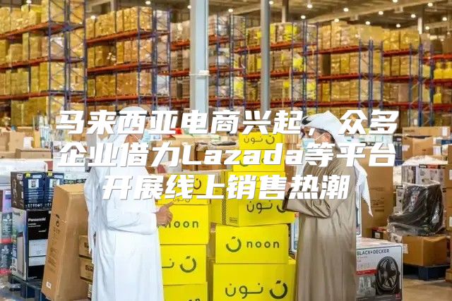 马来西亚电商兴起，众多企业借力Lazada等平台开展线上销售热潮