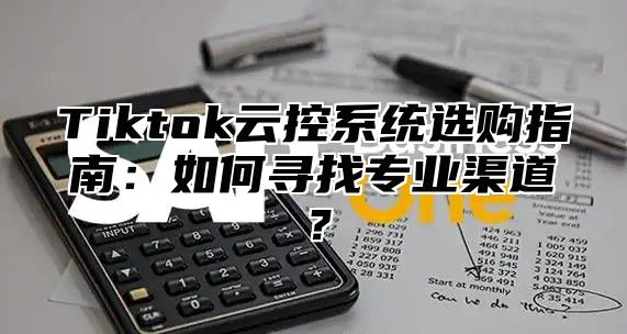 Tiktok云控系统选购指南：如何寻找专业渠道？