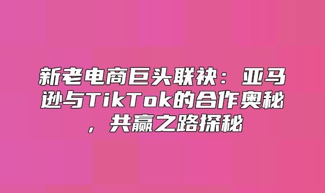 新老电商巨头联袂：亚马逊与TikTok的合作奥秘，共赢之路探秘