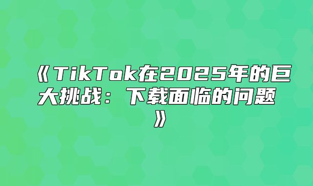 TikTok在2025年的巨大挑战：下载面临的问题