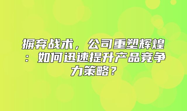 摒弃战术，公司重塑辉煌：如何迅速提升产品竞争力策略？