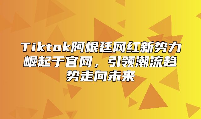 Tiktok阿根廷网红新势力崛起于官网，引领潮流趋势走向未来
