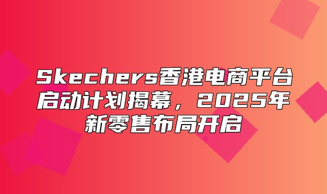 Skechers香港电商平台启动计划揭幕，2025年新零售布局开启