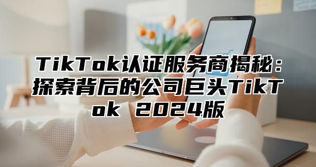 TikTok认证服务商揭秘：探索背后的公司巨头TikTok 2025版