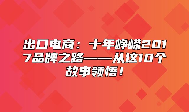 出口电商：十年峥嵘2017品牌之路——从这10个故事领悟！