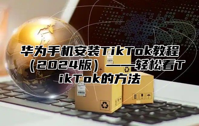 华为手机安装TikTok教程2025版——轻松看TikTok的方法