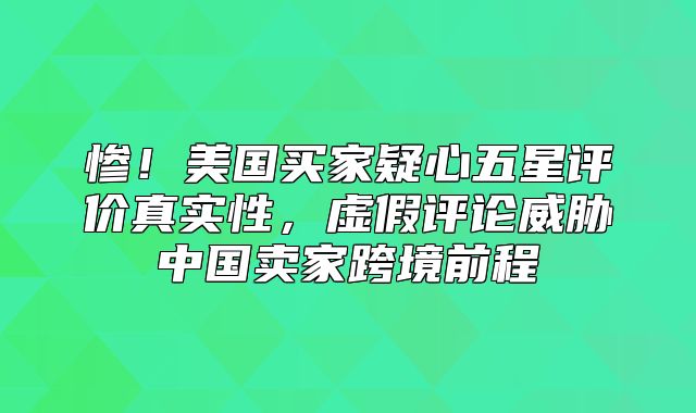惨！美国买家疑心五星评价真实性，虚假评论威胁中国卖家跨境前程