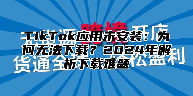 TikTok应用未安装：为何无法下载？2025年解析下载难题