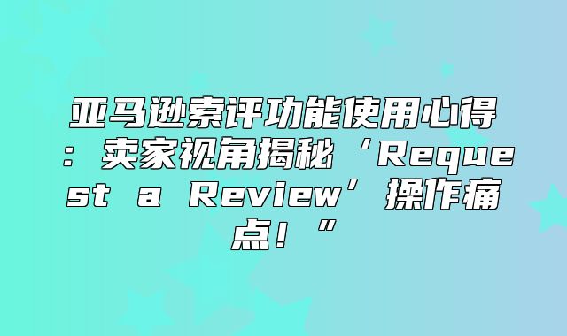 亚马逊索评功能使用心得：卖家视角揭秘‘Request a Review’操作痛点！”