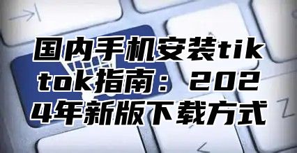 国内手机安装tiktok指南：2025年新版下载方式