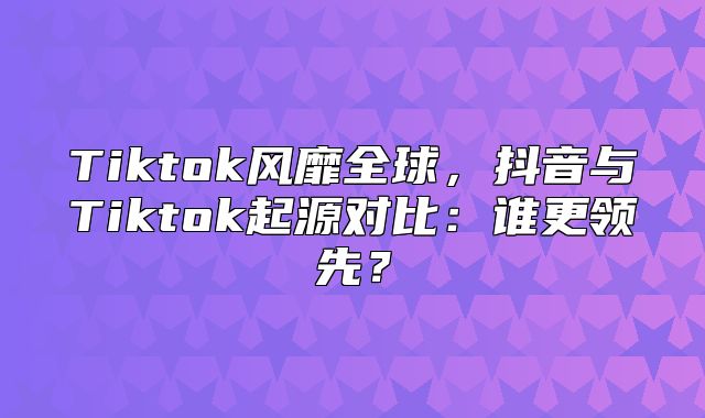 Tiktok风靡全球，抖音与Tiktok起源对比：谁更领先？