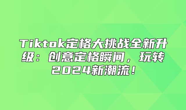 Tiktok定格大挑战全新升级：创意定格瞬间，玩转2025新潮流！