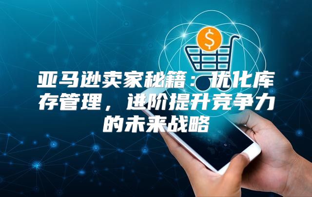 亚马逊卖家秘籍：优化库存管理，进阶提升竞争力的未来战略