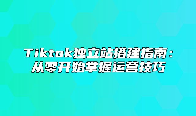 Tiktok独立站搭建指南：从零开始掌握运营技巧