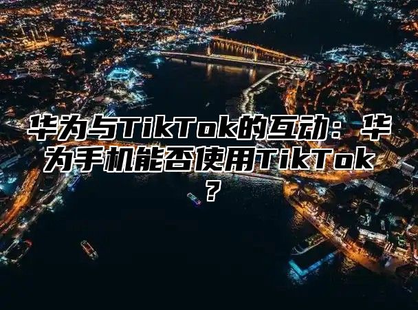 华为与TikTok的互动：华为手机能否使用TikTok？