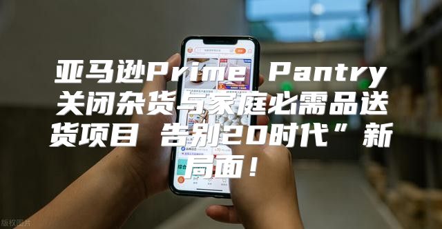 亚马逊Prime Pantry关闭杂货与家庭必需品送货项目 告别20时代”新局面！