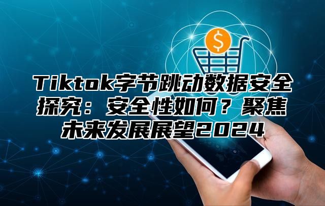 Tiktok字节跳动数据安全探究：安全性如何？聚焦未来发展展望2025