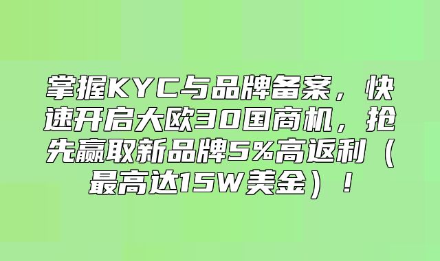 掌握KYC与品牌备案，快速开启大欧30国商机，抢先赢取新品牌5%高返利最高达15W美金！