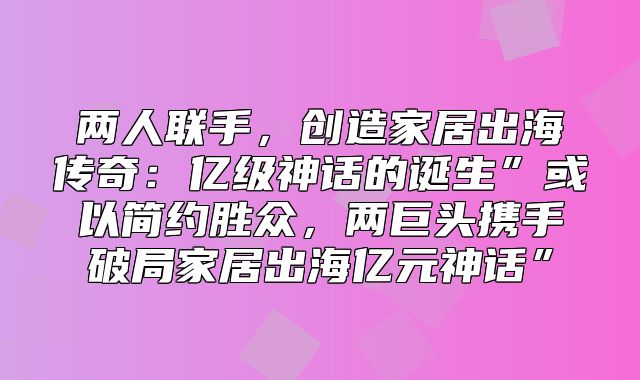 两人联手，创造家居出海传奇：亿级神话的诞生”或以简约胜众，两巨头携手破局家居出海亿元神话”