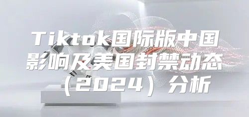 Tiktok国际版中国影响及美国封禁动态2025分析
