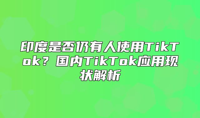 印度是否仍有人使用TikTok？国内TikTok应用现状解析