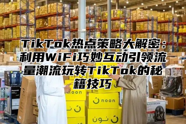 TikTok热点策略大解密：利用WiFi巧妙互动引领流量潮流玩转TikTok的秘籍技巧