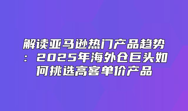 解读亚马逊热门产品趋势：2025年海外仓巨头如何挑选高客单价产品