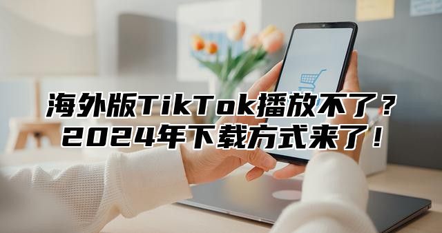 海外版TikTok播放不了？2025年下载方式来了！