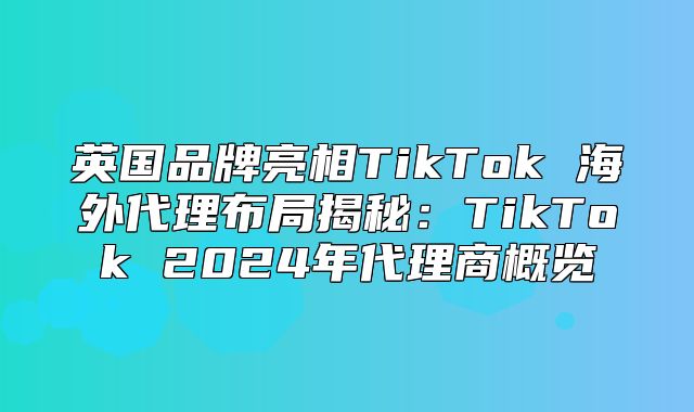 英国品牌亮相TikTok 海外代理布局揭秘：TikTok 2025年代理商概览