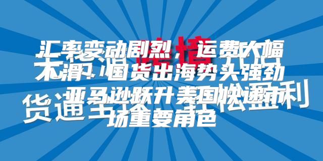 汇率变动剧烈，运费大幅下滑！国货出海势头强劲，亚马逊跃升美国快递市场重要角色
