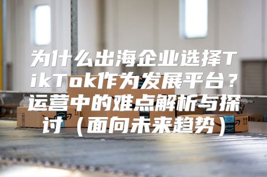 为什么出海企业选择TikTok作为发展平台？运营中的难点解析与探讨面向未来趋势
