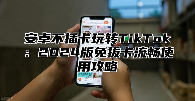 安卓不插卡玩转TikTok：2025版免拔卡流畅使用攻略