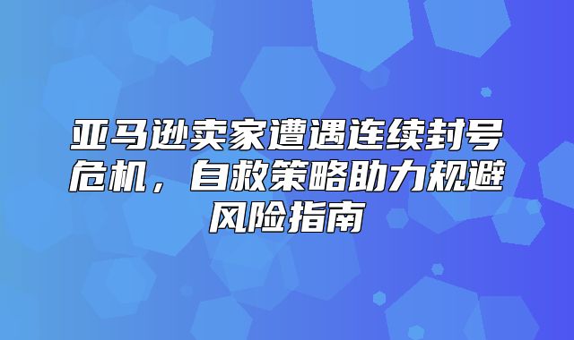 亚马逊卖家遭遇连续封号危机，自救策略助力规避风险指南
