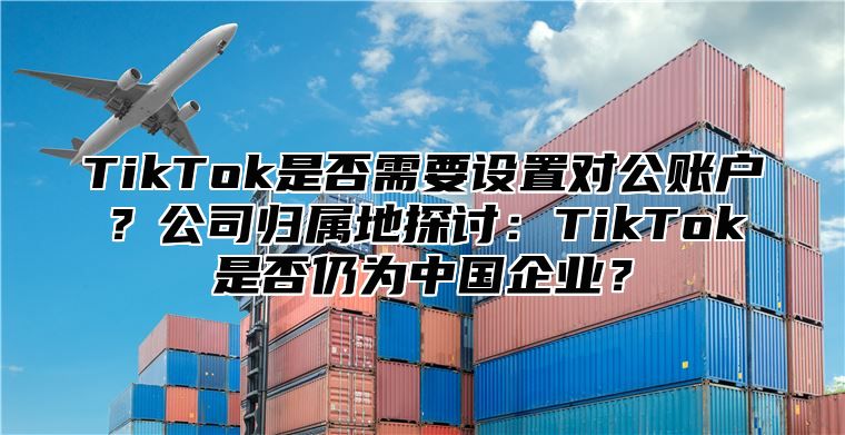 TikTok是否需要设置对公账户？公司归属地探讨：TikTok是否仍为中国企业？