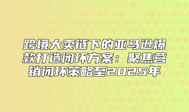 跨境大卖链下的亚马逊爆款打造闭环方案：聚焦营销闭环策略至2025年