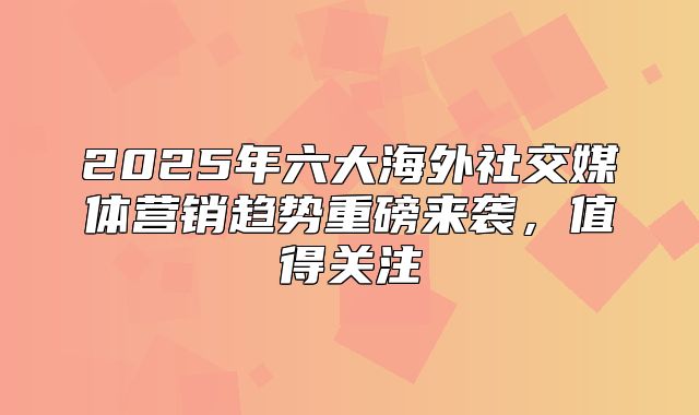 2025年六大海外社交媒体营销趋势重磅来袭，值得关注