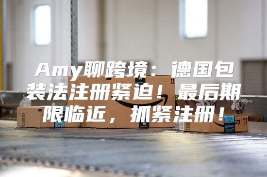 Amy聊跨境：德国包装法注册紧迫！最后期限临近，抓紧注册！