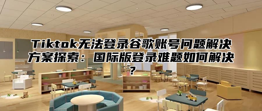 Tiktok无法登录谷歌账号问题解决方案探索：国际版登录难题如何解决？