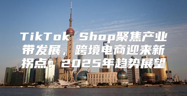 TikTok Shop聚焦产业带发展，跨境电商迎来新拐点：2025年趋势展望