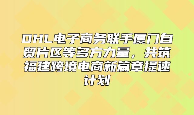 DHL电子商务联手厦门自贸片区等多方力量，共筑福建跨境电商新篇章提速计划
