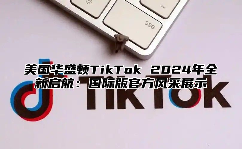 美国华盛顿TikTok 2025年全新启航：国际版官方风采展示